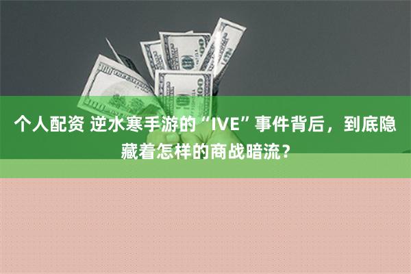 个人配资 逆水寒手游的“IVE”事件背后，到底隐藏着怎样的商战暗流？