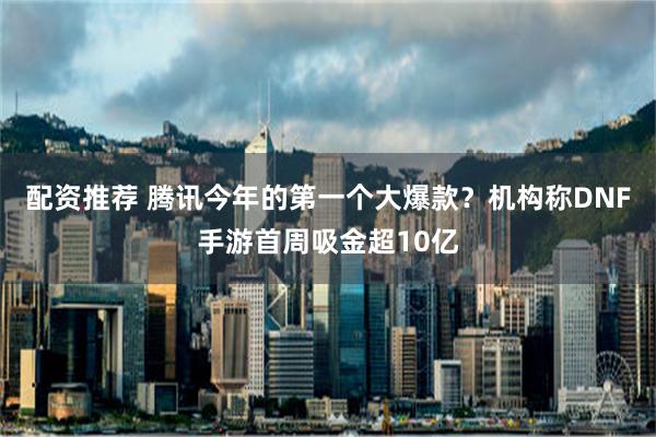 配资推荐 腾讯今年的第一个大爆款？机构称DNF手游首周吸金超10亿