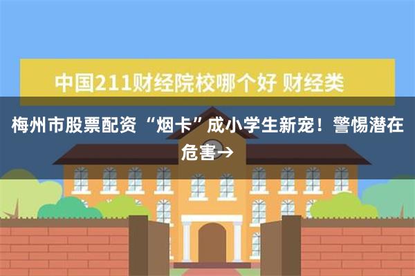 梅州市股票配资 “烟卡”成小学生新宠！警惕潜在危害→