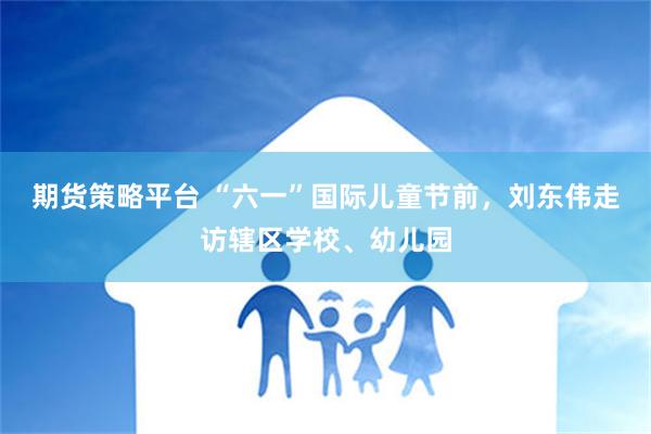 期货策略平台 “六一”国际儿童节前，刘东伟走访辖区学校、幼儿园