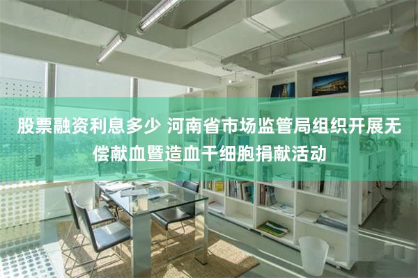 股票融资利息多少 河南省市场监管局组织开展无偿献血暨造血干细胞捐献活动