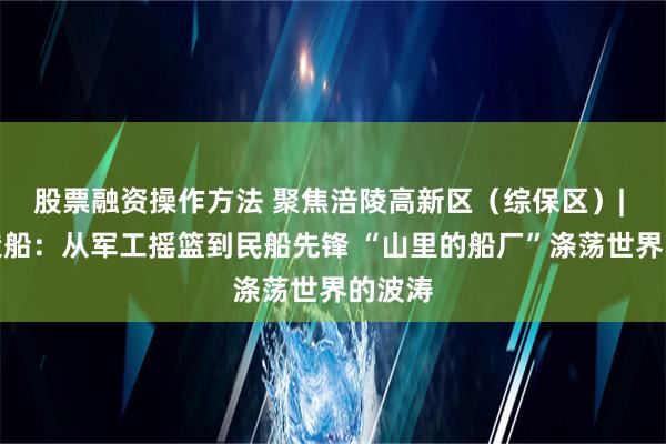 股票融资操作方法 聚焦涪陵高新区（综保区）| 川东造船：从军工摇篮到民船先锋 “山里的船厂”涤荡世界的波涛