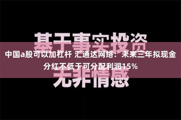 中国a股可以加杠杆 汇通达网络：未来三年拟现金分红不低于可分配利润15%