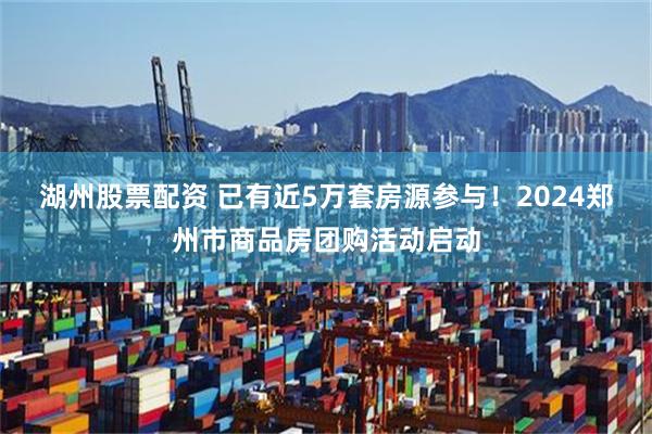 湖州股票配资 已有近5万套房源参与！2024郑州市商品房团购活动启动