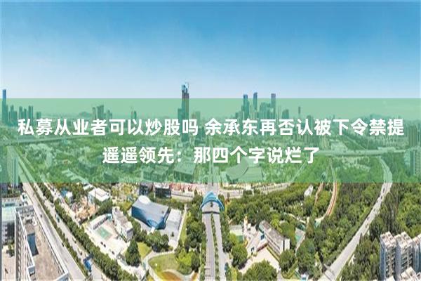 私募从业者可以炒股吗 余承东再否认被下令禁提遥遥领先：那四个字说烂了