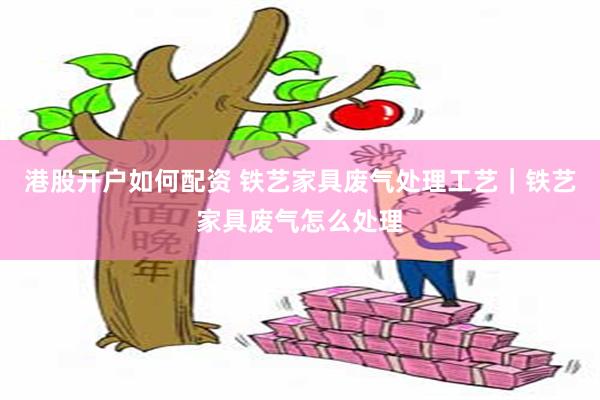 港股开户如何配资 铁艺家具废气处理工艺｜铁艺家具废气怎么处理