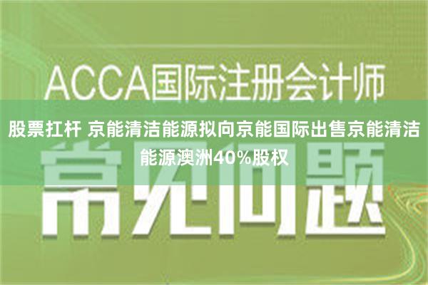 股票扛杆 京能清洁能源拟向京能国际出售京能清洁能源澳洲40%股权