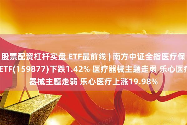 股票配资杠杆实盘 ETF最前线 | 南方中证全指医疗保健设备与服务ETF(159877)下跌1.42% 医疗器械主题走弱 乐心医疗上涨19.98%