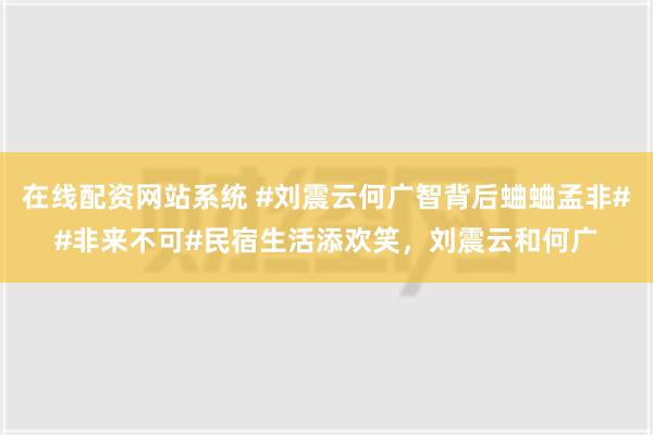 在线配资网站系统 #刘震云何广智背后蛐蛐孟非##非来不可#民宿生活添欢笑，刘震云和何广