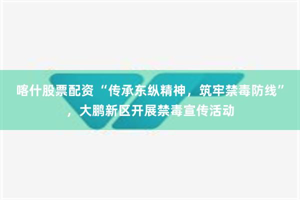 喀什股票配资 “传承东纵精神，筑牢禁毒防线”，大鹏新区开展禁毒宣传活动