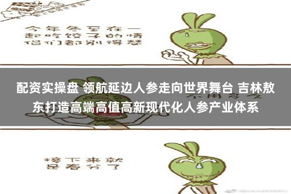 配资实操盘 领航延边人参走向世界舞台 吉林敖东打造高端高值高新现代化人参产业体系