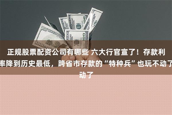 正规股票配资公司有哪些 六大行官宣了！存款利率降到历史最低，跨省市存款的“特种兵”也玩不动了