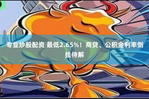 专业炒股配资 最低2.65%！商贷、公积金利率倒挂待解