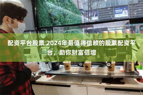 配资平台股票 2024年最值得信赖的股票配资平台，助你财富倍增