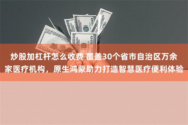 炒股加杠杆怎么收费 覆盖30个省市自治区万余家医疗机构，原生鸿蒙助力打造智慧医疗便利体验