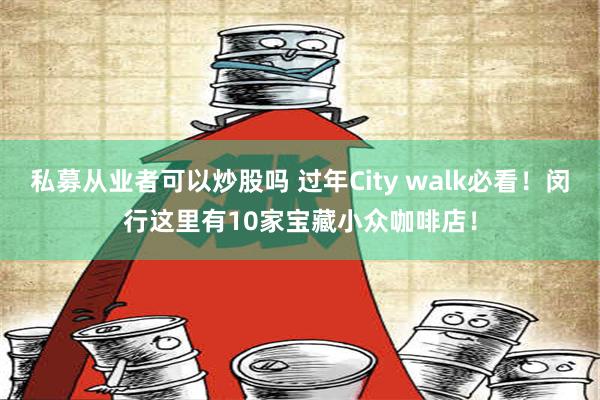 私募从业者可以炒股吗 过年City walk必看！闵行这里有10家宝藏小众咖啡店！