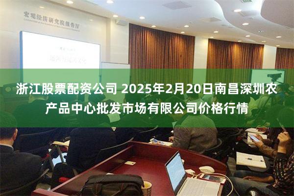 浙江股票配资公司 2025年2月20日南昌深圳农产品中心批发市场有限公司价格行情